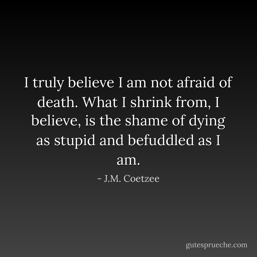 I truly believe I am not afraid of death. What I shrink from, I believe, is the shame of dying as stupid and befuddled as I am. - J.M. Coetzee