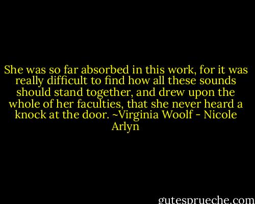 She was so far absorbed in this work, for it was really difficult to find how all these sounds should stand together, and drew upon the whole of her faculties, that she never heard a knock at the door. ~Virginia Woolf - Nicole Arlyn
