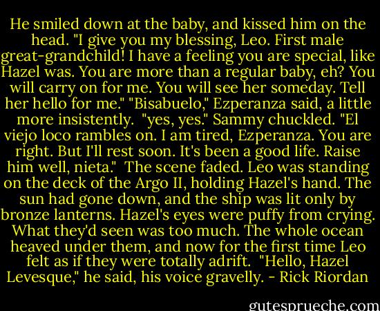 He smiled down at the baby, and kissed him on the head. "I give you my blessing, Leo. First male great-grandchild! I have a feeling you are special, like Hazel was. You are more than a regular baby, eh? You will carry on for me. You will see her someday. Tell her hello for me."<br />"Bisabuelo," Ezperanza said, a little more insistently. <br />"yes, yes." Sammy chuckled. "El viejo loco rambles on. I am tired, Ezperanza. You are right. But I'll rest soon. It's been a good life. Raise him well, nieta." <br />The scene faded.<br />Leo was standing on the deck of the Argo II, holding Hazel's hand. The sun had gone down, and the ship was lit only by bronze lanterns. Hazel's eyes were puffy from crying.<br />What they'd seen was too much. The whole ocean heaved under them, and now for the first time Leo felt as if they were totally adrift. <br />"Hello, Hazel Levesque," he said, his voice gravelly. - Rick Riordan