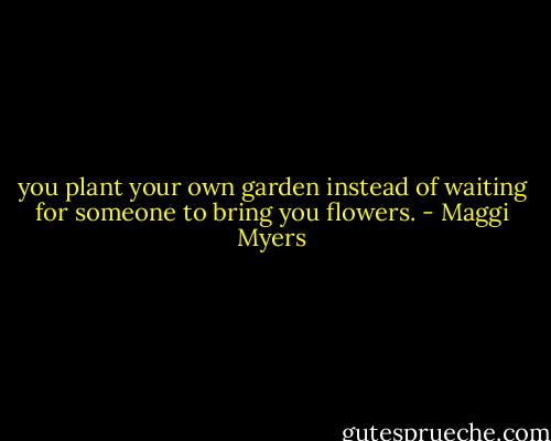 you plant your own garden instead of waiting for someone to bring you flowers. - Maggi Myers