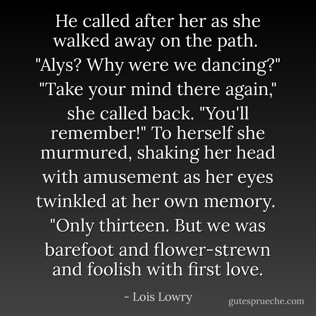 He called after her as she walked away on the path. <br />"Alys? Why were we dancing?"<br />"Take your mind there again," she called back. "You'll remember!"<br />To herself she murmured, shaking her head with amusement as her eyes twinkled at her own memory. <br />"Only thirteen. But we was barefoot and flower-strewn and foolish with first love. - Lois Lowry