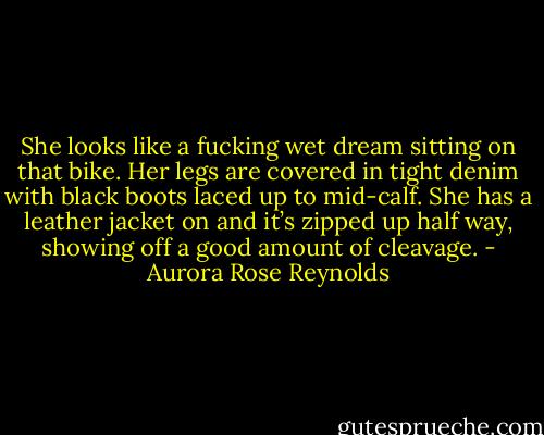 She looks like a fucking wet dream sitting on that bike. Her legs are covered in tight denim with black boots laced up to mid-calf. She has a leather jacket on and it’s zipped up half way, showing off a good amount of cleavage. - Aurora Rose Reynolds