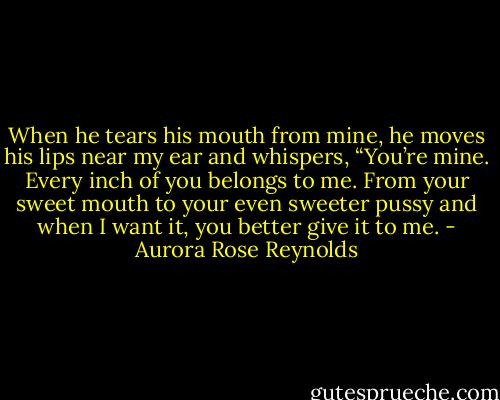 When he tears his mouth from mine, he moves his lips near my ear and whispers, “You’re mine. Every inch of you belongs to me. From your sweet mouth to your even sweeter pussy and when I want it, you better give it to me. - Aurora Rose Reynolds