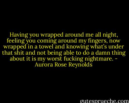 Having you wrapped around me all night, feeling you coming around my fingers, now wrapped in a towel and knowing what’s under that shit and not being able to do a damn thing about it is my worst fucking nightmare. - Aurora Rose Reynolds