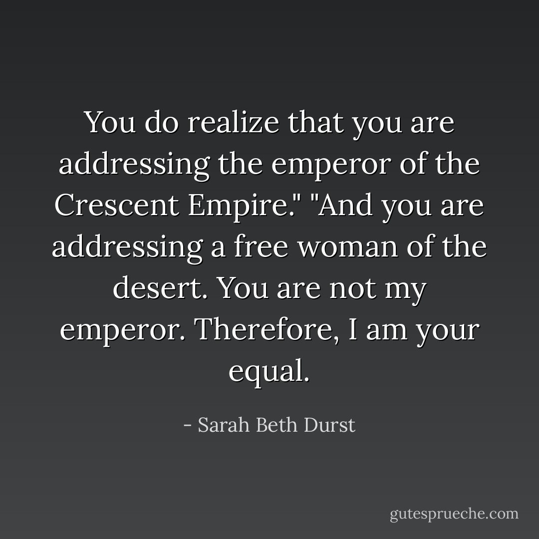 You do realize that you are addressing the emperor of the Crescent Empire."<br />"And you are addressing a free woman of the desert. You are not my emperor. Therefore, I am your equal. - Sarah Beth Durst