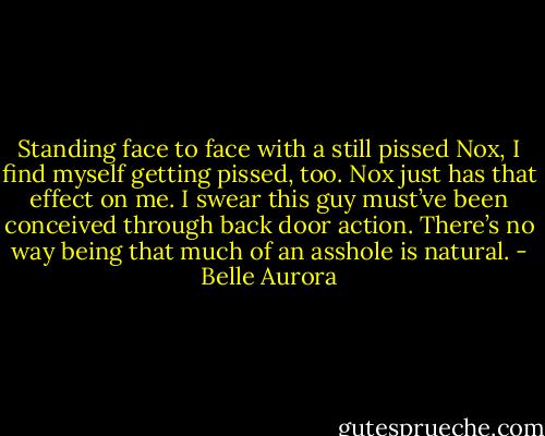 Standing face to face with a still pissed Nox, I find myself getting pissed, too. Nox just has that effect on me. I swear this guy must’ve been conceived through back door action. There’s no way being that much of an asshole is natural. - Belle Aurora