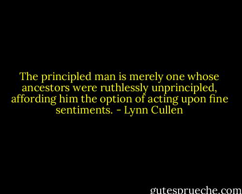 The principled man is merely one whose ancestors were ruthlessly unprincipled, affording him the option of acting upon fine sentiments. - Lynn Cullen