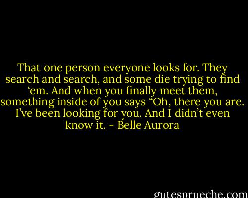That one person everyone looks for. They search and search, and some die trying to find ‘em. And when you finally meet them, something inside of you says “Oh, there you are. I’ve been looking for you. And I didn’t even know it. - Belle Aurora