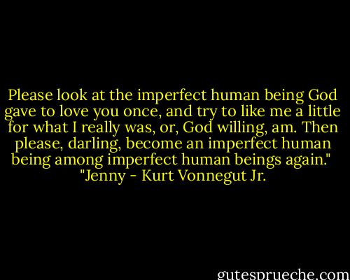 Please look at the imperfect human being God gave to love you once, and try to like me a little for what I really was, or, God willing, am. Then please, darling, become an imperfect human being among imperfect human beings again."<br /><br />"Jenny - Kurt Vonnegut Jr.