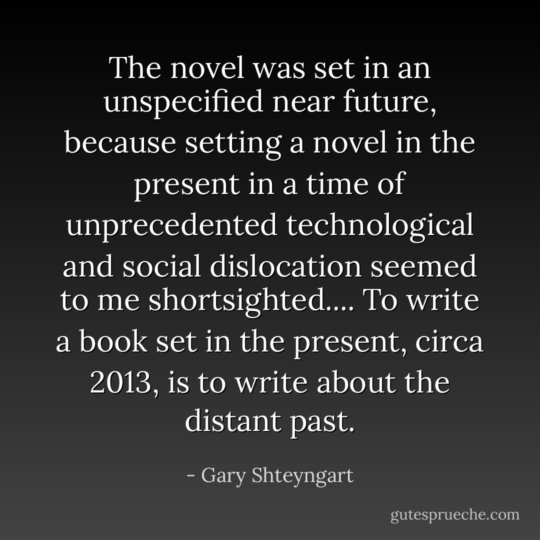 The novel was set in an unspecified near future, because setting a novel in the present in a time of unprecedented technological and social dislocation seemed to me shortsighted.... To write a book set in the present, circa 2013, is to write about the distant past. - Gary Shteyngart