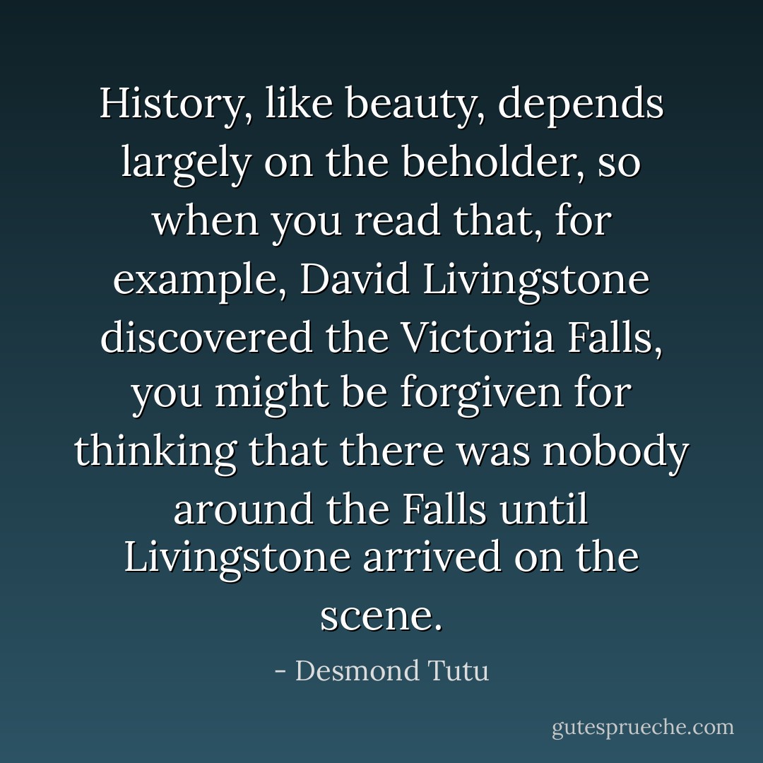History, like beauty, depends largely on the beholder, so when you read that, for example, David Livingstone discovered the Victoria Falls, you might be forgiven for thinking that there was nobody around the Falls until Livingstone arrived on the scene. - Desmond Tutu