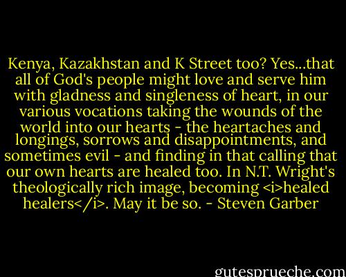 Kenya, Kazakhstan and K Street too? Yes...that all of God's people might love and serve him with gladness and singleness of heart, in our various vocations taking the wounds of the world into our hearts - the heartaches and longings, sorrows and disappointments, and sometimes evil - and finding in that calling that our own hearts are healed too. In N.T. Wright's theologically rich image, becoming <i>healed healers</i>. May it be so. - Steven Garber
