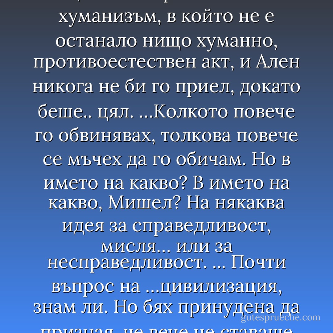 …Опитах. Но да се обрече човек на някого, защото е спрял да го обича, а това е несправедливо, да се обрече човек на някого в името на някаква етика, в това няма нищо живо и реално. Това е хуманизъм, в който не е останало нищо хуманно, противоестествен акт, и Ален никога не би го приел, докато беше.. цял.<br />…Колкото повече го обвинявах, толкова повече се мъчех да го обичам. Но в името на какво? В името на какво, Мишел? На някаква идея за справедливост, мисля… или за несправедливост. ... Почти въпрос на …цивилизация, знам ли. Но бях принудена да призная, че вече не ставаше въпрос за Ален. Не се обричах на човека, а на идеята си за човека, а в крайна сметка в това няма нищо човешко. - Romain Gary
