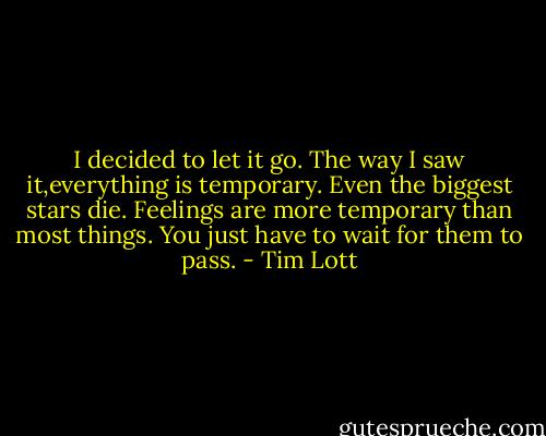 I decided to let it go. The way I saw it,everything is temporary. Even the biggest stars die. Feelings are more temporary than most things. You just have to wait for them to pass. - Tim Lott