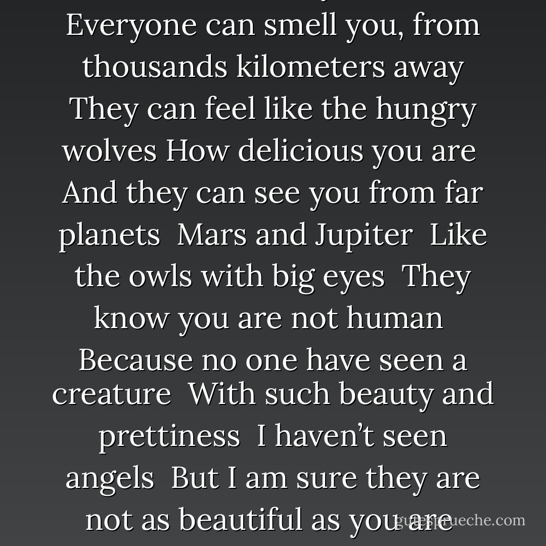 I can’t blame you!<br />You really have no idea, how important you are <br />How elegant you look and how sweet is your smile <br />Everyone can smell you, from thousands kilometers away<br />They can feel like the hungry wolves<br />How delicious you are <br />And they can see you from far planets <br />Mars and Jupiter <br />Like the owls with big eyes <br />They know you are not human <br />Because no one have seen a creature <br />With such beauty and prettiness <br />I haven’t seen angels <br />But I am sure they are not as beautiful as you are <br />Even beauty by nature has its limits <br />But I have to confess there is no limit in yours. - M.F. Moonzajer