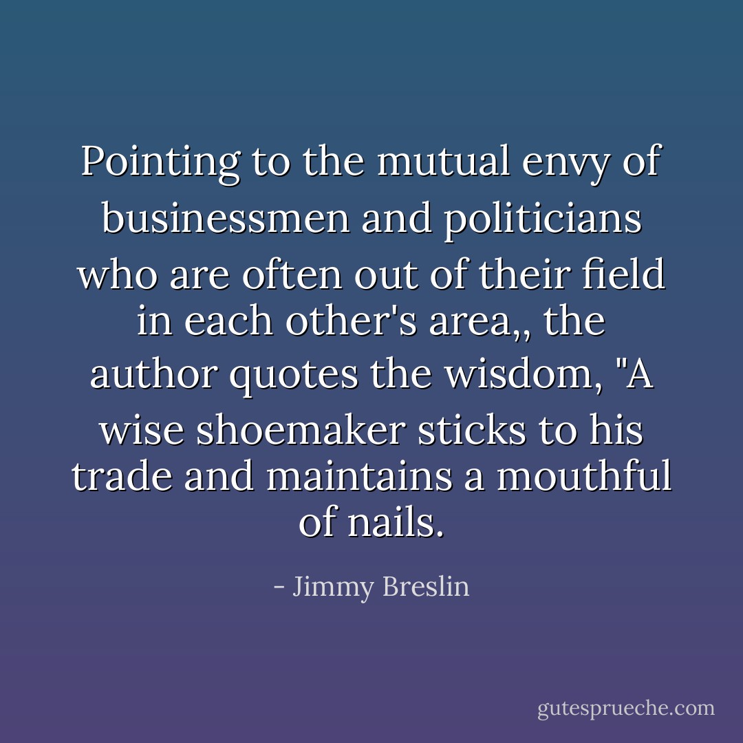 Pointing to the mutual envy of businessmen and politicians who are often out of their field in each other's area,, the author quotes the wisdom, "A wise shoemaker sticks to his trade and maintains a mouthful of nails. - Jimmy Breslin