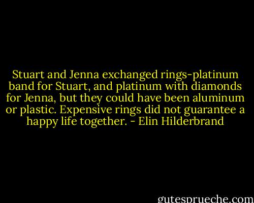 Stuart and Jenna exchanged rings-platinum band for Stuart, and platinum with diamonds for Jenna, but they could have been aluminum or plastic. Expensive rings did not guarantee a happy life together. - Elin Hilderbrand