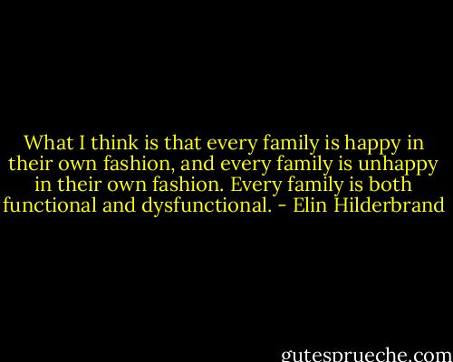 What I think is that every family is happy in their own fashion, and every family is unhappy in their own fashion. Every family is both functional and dysfunctional. - Elin Hilderbrand