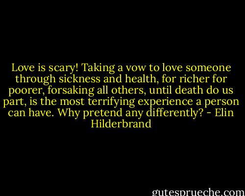 Love is scary! Taking a vow to love someone through sickness and health, for richer for poorer, forsaking all others, until death do us part, is the most terrifying experience a person can have. Why pretend any differently? - Elin Hilderbrand