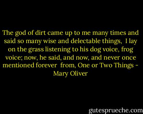 The god of dirt<br />came up to me many times and said<br />so many wise and delectable things, <br />I lay<br />on the grass listening<br />to his dog voice,<br />frog voice; now,<br />he said, and now,<br />and never once mentioned forever<br /><br />from, One or Two Things - Mary Oliver