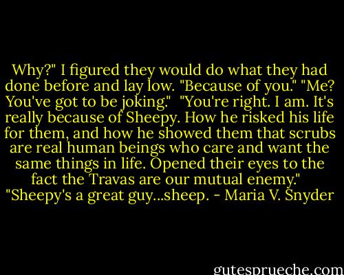 Why?" I figured they would do what they had done before and lay low.<br />"Because of you."<br />"Me? You've got to be joking." <br />"You're right. I am. It's really because of Sheepy. How he risked his life for them, and how he showed them that scrubs are real human beings who care and want the same things in life. Opened their eyes to the fact the Travas are our mutual enemy." <br /><br />"Sheepy's a great guy...sheep. - Maria V. Snyder