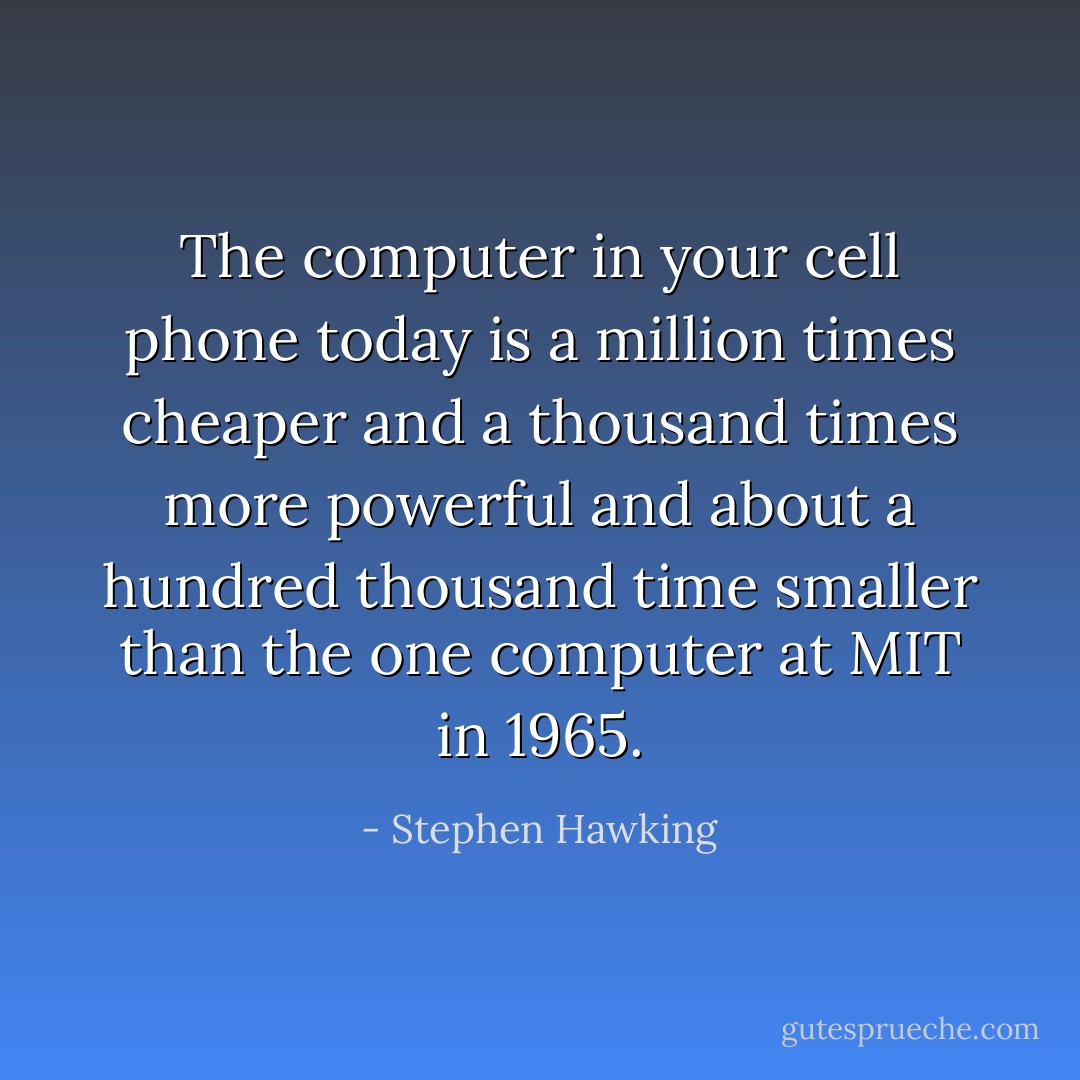 The computer in your cell phone today is a million times cheaper and a thousand times more powerful and about a hundred thousand time smaller than the one computer at MIT in 1965. - Stephen Hawking