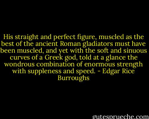 His straight and perfect figure, muscled as the best of the ancient Roman gladiators must have been muscled, and yet with the soft and sinuous curves of a Greek god, told at a glance the wondrous combination of enormous strength with suppleness and speed. - Edgar Rice Burroughs