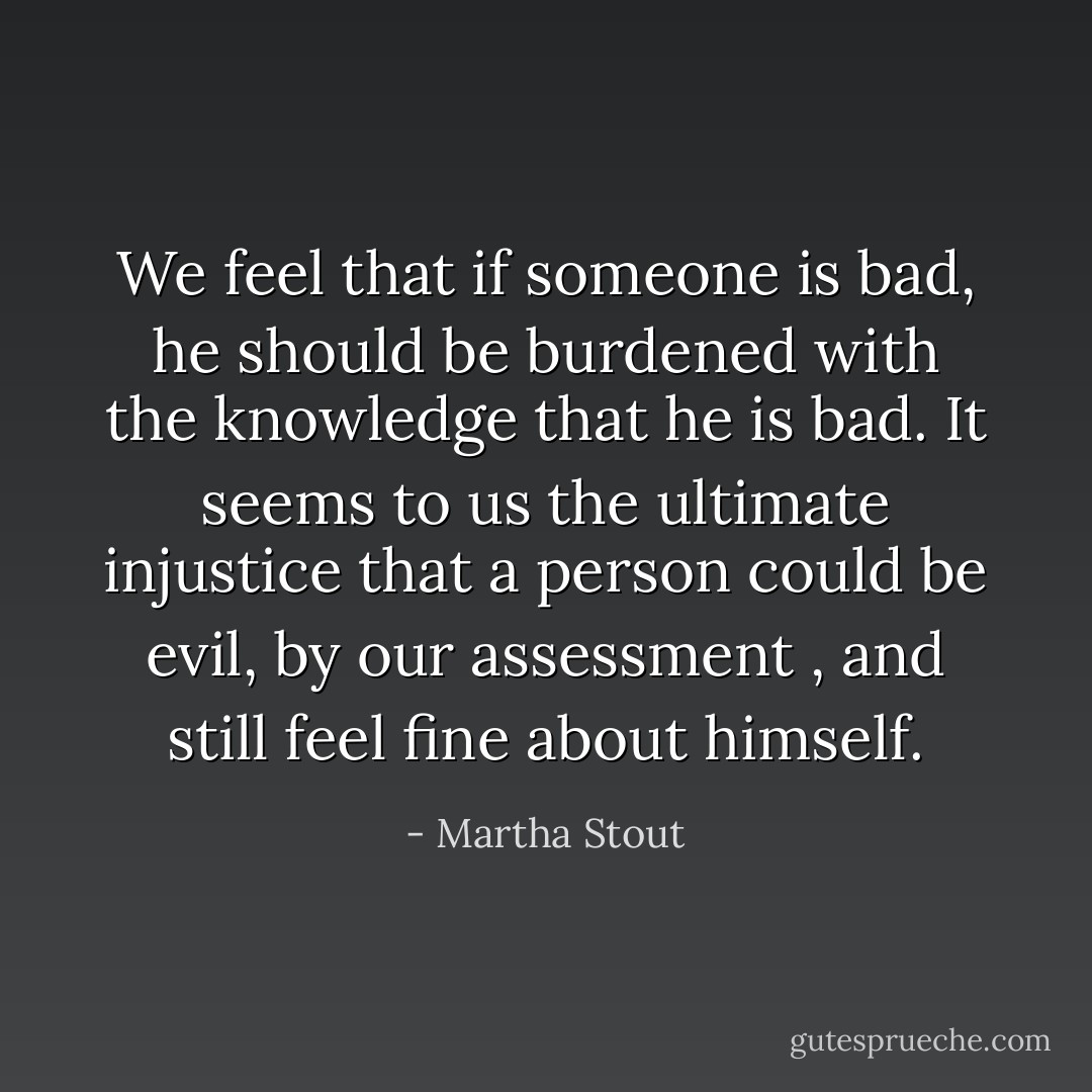 We feel that if someone is bad, he should be burdened with the knowledge that he is bad. It seems to us the ultimate injustice that a person could be evil, by our assessment , and still feel fine about himself. - Martha Stout