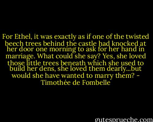 For Ethel, it was exactly as if one of the twisted beech trees behind the castle had knocked at her door one morning to ask for her hand in marriage. What could she say? Yes, she loved those little trees beneath which she used to build her dens, she loved them dearly...but would she have wanted to marry them? - Timothée de Fombelle
