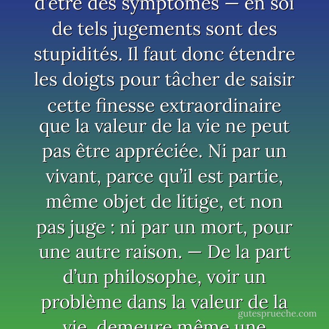 Des jugements, des appréciations de la vie, pour ou contre, ne peuvent, en dernière instance, jamais être vrais : ils n’ont d’autre valeur que celle d’être des symptômes — en soi de tels jugements sont des stupidités. Il faut donc étendre les doigts pour tâcher de saisir cette finesse extraordinaire que la valeur de la vie ne peut pas être appréciée. Ni par un vivant, parce qu’il est partie, même objet de litige, et non pas juge : ni par un mort, pour une autre raison. — De la part d’un philosophe, voir un problème dans la valeur de la vie, demeure même une objection contre lui, un point d’interrogation envers sa sagesse, un manque de sagesse. - Friedrich Nietzsche