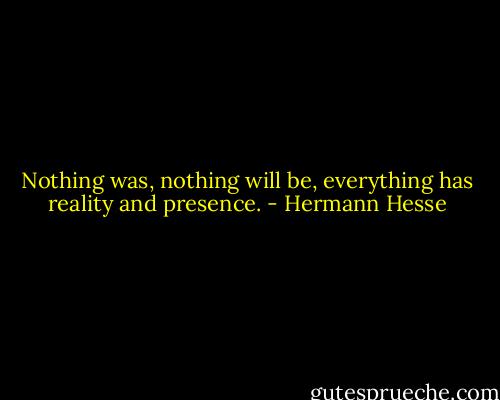 Nothing was, nothing will be, everything has reality and presence. - Hermann Hesse