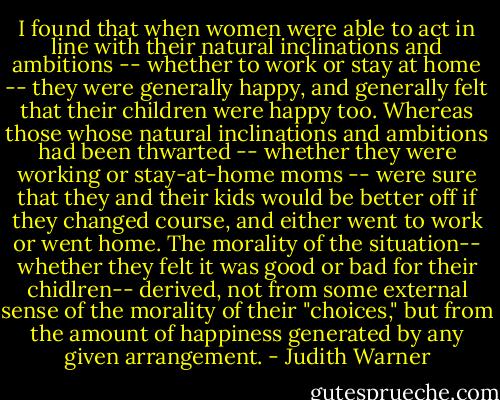 I found that when women were able to act in line with their natural inclinations and ambitions -- whether to work or stay at home -- they were generally happy, and generally felt that their children were happy too. Whereas those whose natural inclinations and ambitions had been thwarted -- whether they were working or stay-at-home moms -- were sure that they and their kids would be better off if they changed course, and either went to work or went home. The morality of the situation-- whether they felt it was good or bad for their chidlren-- derived, not from some external sense of the morality of their "choices," but from the amount of happiness generated by any given arrangement. - Judith Warner