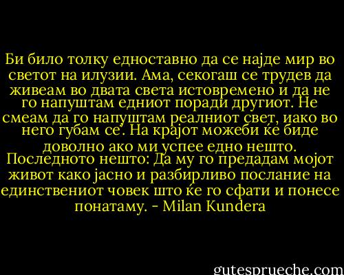 Би било толку едноставно да се најде мир во светот на илузии. Ама, секогаш се трудев да живеам во двата света истовремено и да не го напуштам едниот поради другиот. Не смеам да го напуштам реалниот свет, иако во него губам се’. На крајот можеби ќе биде доволно ако ми успее едно нешто. Последното нешто: Да му го предадам мојот живот како јасно и разбирливо послание на единствениот човек што ќе го сфати и понесе понатаму. - Milan Kundera