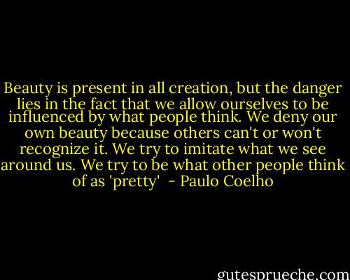 Beauty is present in all creation, but the danger lies in the fact that we allow ourselves to be influenced by what people think.<br />We deny our own beauty because others can't or won't recognize it. We try to imitate what we see around us. We try to be what other people think of as 'pretty'  - Paulo Coelho