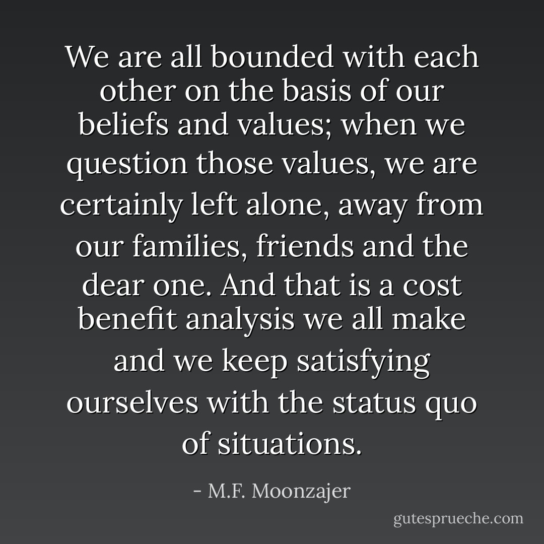We are all bounded with each other on the basis of our beliefs and values; when we question those values, we are certainly left alone, away from our families, friends and the dear one. And that is a cost benefit analysis we all make and we keep satisfying ourselves with the status quo of situations. - M.F. Moonzajer