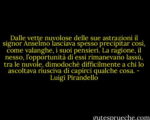 Dalle vette nuvolose delle sue astrazioni il signor Anselmo lasciava spesso precipitar così, come valanghe, i suoi pensieri. La ragione, il nesso, l’opportunità di essi rimanevano lassù, tra le nuvole, dimodochè difficilmente a chi lo ascoltava riusciva di capirci qualche cosa. - Luigi Pirandello