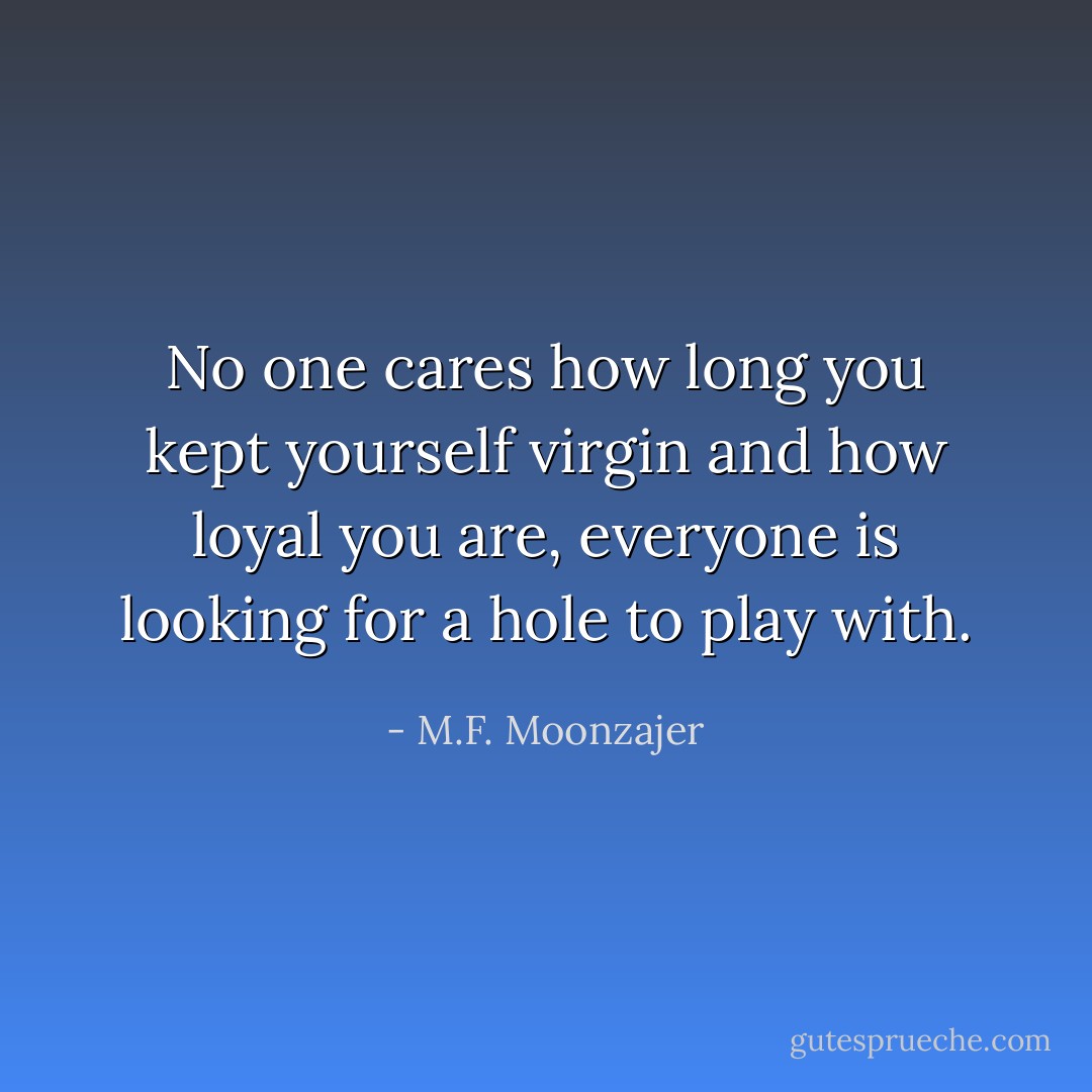 No one cares how long you kept yourself virgin and how loyal you are, everyone is looking for a hole to play with. - M.F. Moonzajer