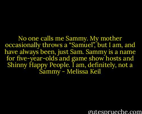 No one calls me Sammy. My mother occasionally throws a “Samuel”, but I am, and have always been, just Sam. Sammy is a name for five-year-olds and game show hosts and Shinny Happy People.<br />I am, definitely, not a Sammy - Melissa Keil