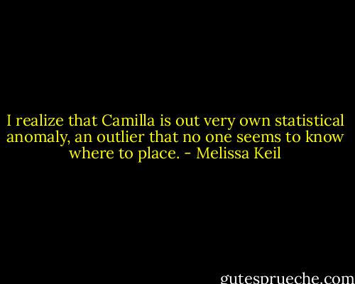I realize that Camilla is out very own statistical anomaly, an outlier that no one seems to know where to place. - Melissa Keil