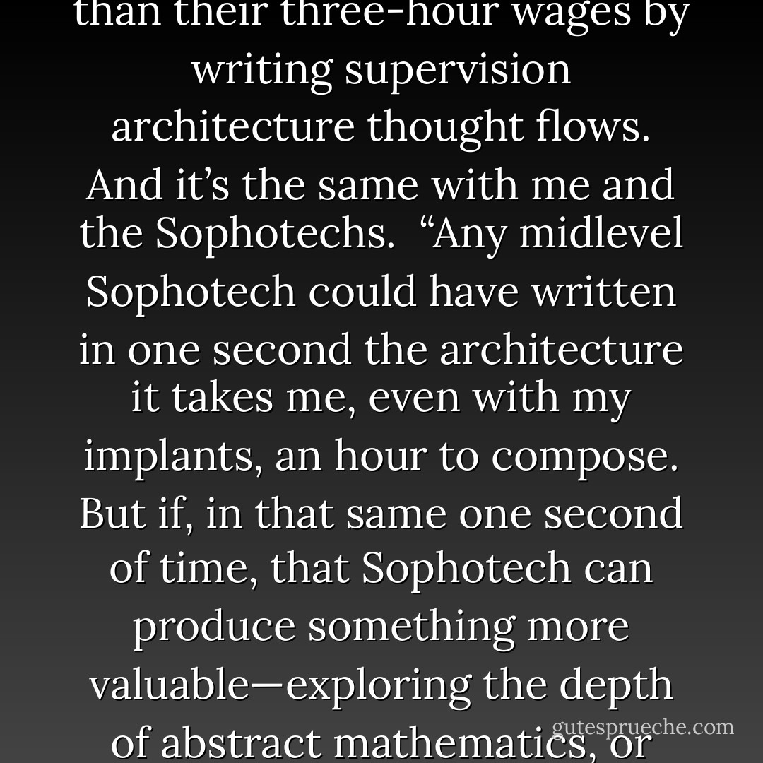 The relationship between the Sophotechs and the men as depicted in that tale made no sense. How could they be hostile to each other?”<br /><br />Diomedes said, “Aren’t men right to fear machines which can perform all tasks men can do, artistic, intellectual, technical, a thousand or a million times better than they can do? Men become redundant.” <br /><br />Phaethon shook his head, a look of distant distaste on his features, as if he were once again confronted with a falsehood that would not die no matter how often it was denounced. In a voice of painstaking patience, he said: “Efficiency does not harm the inefficient. Quite the opposite. That is simply not the way it works. Take me, for example. Look around: I employed partials to do the thought-box junction spotting when I built this ship. My employees were not as skilled as I was in junction spotting. It took them three hours to do the robopsychology checks and hierarchy links I could have done in one hour. But they were in no danger of competition from me. My time is too valuable. In that same hour it would have taken me to spot their thought-box junction, I can earn far more than their three-hour wages by writing supervision architecture thought flows. And it’s the same with me and the Sophotechs.<br /><br />“Any midlevel Sophotech could have written in one second the architecture it takes me, even with my implants, an hour to compose. But if, in that same one second of time, that Sophotech can produce something more valuable—exploring the depth of abstract mathematics, or inventing a new scientific miracle, anything at all (provided that it will earn more in that second than I earn in an hour)—then the competition is not making me redundant. The Sophotech still needs me and receives the benefit of my labor. Since I am going to get the benefit of every new invention and new miracle put out on the market, I want to free up as many of those seconds of Sophotech time as my humble labor can do.<br /><br />“And I get the lion’s share of the benefit from the swap. I only save him a second of time; he creates wonder upon wonder for me. No matter what my fear of or distaste for Sophotechs, the forces in the marketplace, our need for each other, draw us together.<br /><br />“So you see why I say that not a thing the Silent One said about Sophotechs made sense. I do not understand how they could have afforded to hate each other. Machines don’t make us redundant; they increase our efficiency in every way. And the bids of workers eager to compete for Sophotech time creates a market for merely human work, which it would not be efficient for Sophotechs to underbid. - John C. Wright