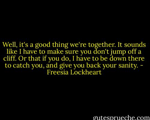 Well, it's a good thing we're together. It sounds like I have to make sure you don't jump off a cliff. Or that if you do, I have to be down there to catch you, and give you back your sanity. - Freesia Lockheart