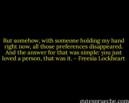 But somehow, with someone holding my hand right now, all those preferences disappeared. And the answer for that was simple: you just loved a person, that was it. - Freesia Lockheart