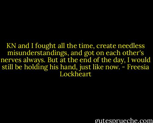 KN and I fought all the time, create needless misunderstandings, and got on each other's nerves always. But at the end of the day, I would still be holding his hand, just like now. - Freesia Lockheart