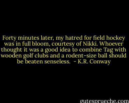 Forty minutes later, my hatred for field hockey was in full bloom, courtesy of Nikki. Whoever thought it was a good idea to combine Tag with wooden golf clubs and a rodent-size ball should be beaten senseless.  - K.R. Conway