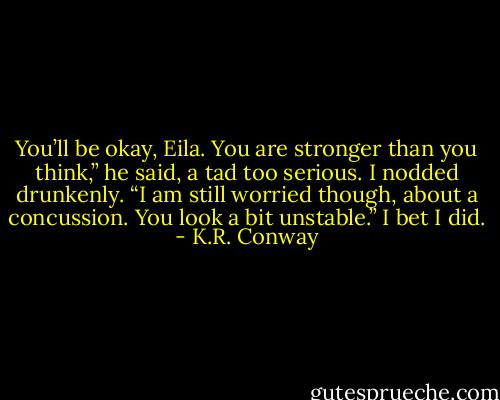 You’ll be okay, Eila. You are stronger than you think,” he said, a tad too serious. I nodded drunkenly. “I am still worried though, about a concussion. You look a bit unstable.” I bet I did. - K.R. Conway