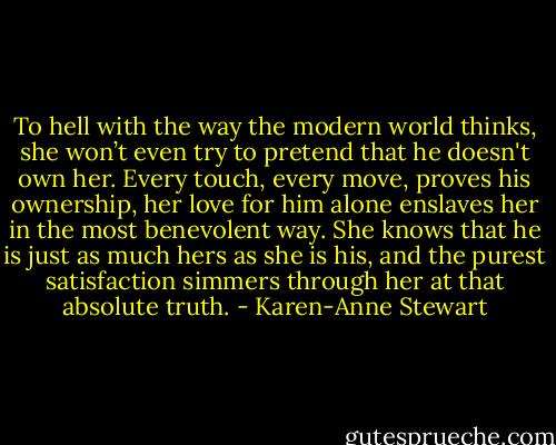 To hell with the way the modern world thinks, she won’t even try to pretend that he doesn't own her. Every touch, every move, proves his ownership, her love for him alone enslaves her in the most benevolent way. She knows that he is just as much hers as she is his, and the purest satisfaction simmers through her at that absolute truth. - Karen-Anne Stewart