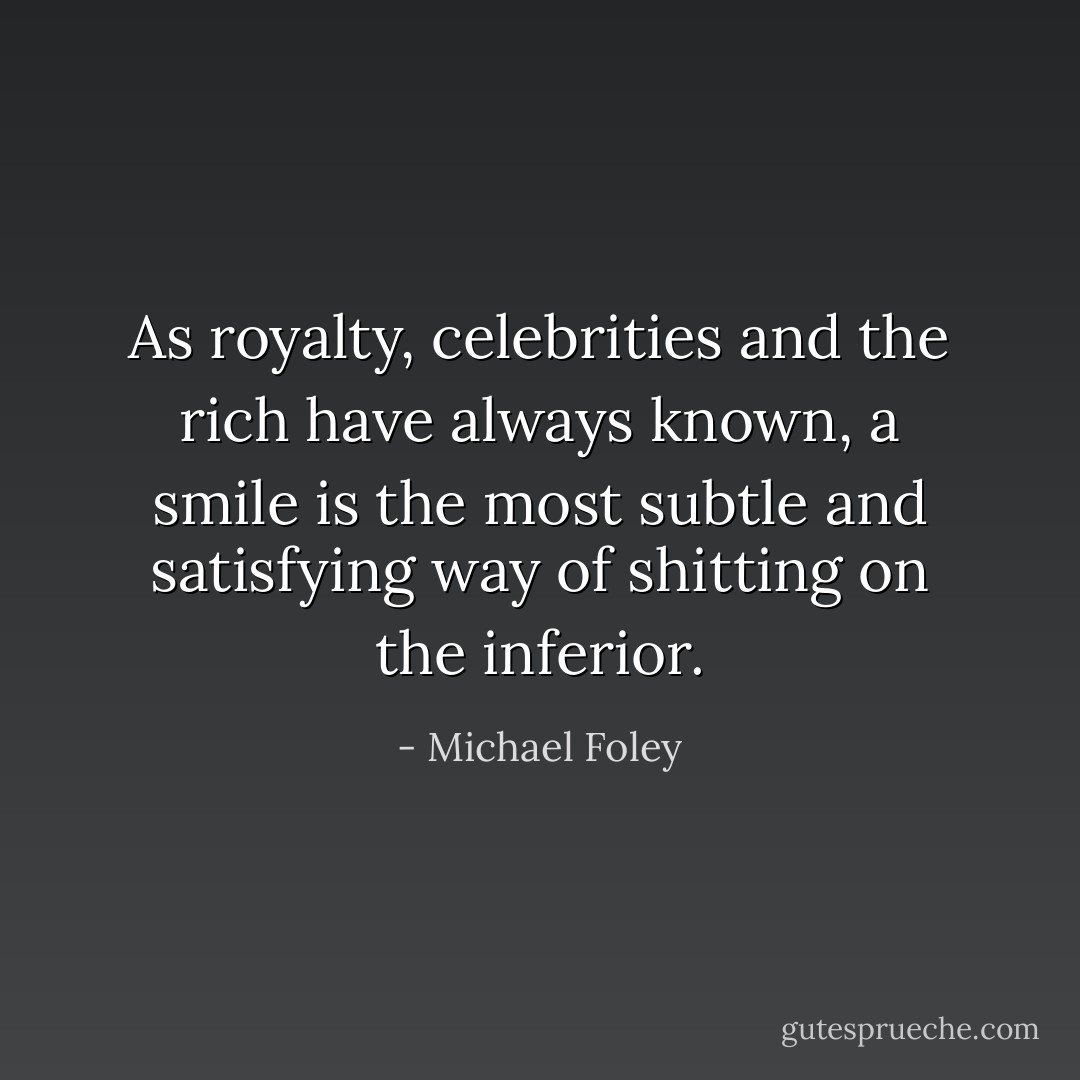 As royalty, celebrities and the rich have always known, a smile is the most subtle and satisfying way of shitting on the inferior. - Michael Foley