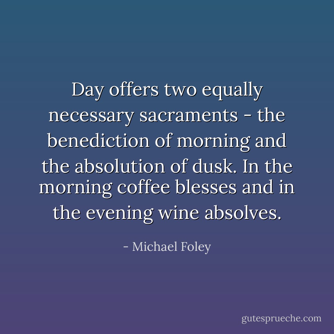 Day offers two equally necessary sacraments - the benediction of morning and the absolution of dusk. In the morning coffee blesses and in the evening wine absolves. - Michael Foley
