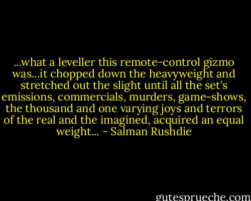 ...what a leveller this remote-control gizmo was...it chopped down the heavyweight and stretched out the slight until all the set's emissions, commercials, murders, game-shows, the thousand and one varying joys and terrors of the real and the imagined, acquired an equal weight... - Salman Rushdie