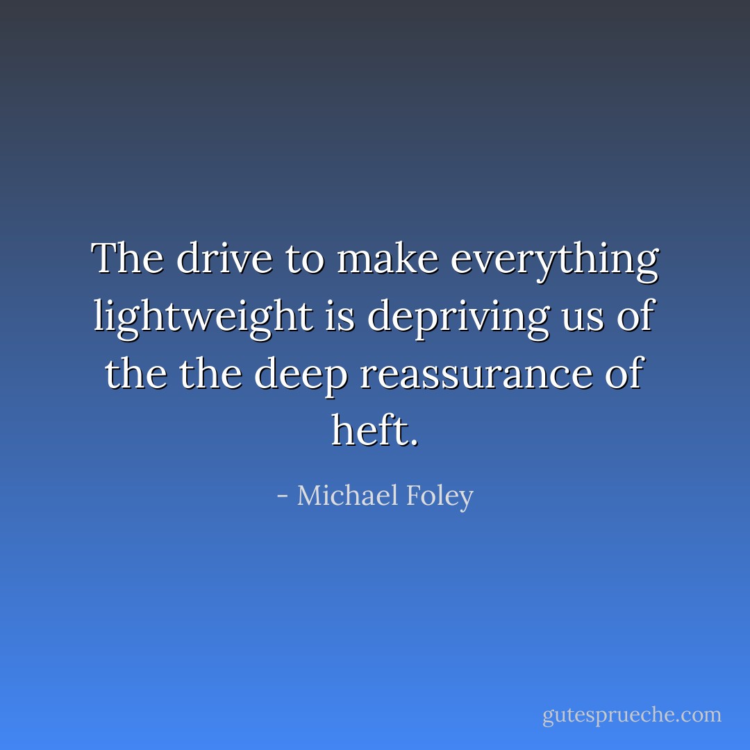 The drive to make everything lightweight is depriving us of the the deep reassurance of heft. - Michael Foley